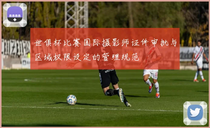 世俱杯比赛国际摄影师证件审批与区域权限设定的管理规范